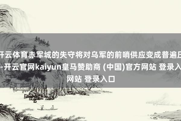 開云體育赤軍城的失守將對烏軍的前哨供應變成普遍壓力-開云官網kaiyun皇馬贊助商 (中國)官方網站 登錄入口