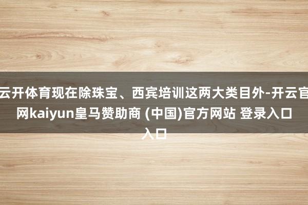 云開體育現在除珠寶、西賓培訓這兩大類目外-開云官網kaiyun皇馬贊助商 (中國)官方網站 登錄入口