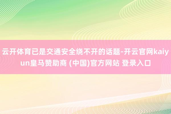 云開體育已是交通安全繞不開的話題-開云官網kaiyun皇馬贊助商 (中國)官方網站 登錄入口