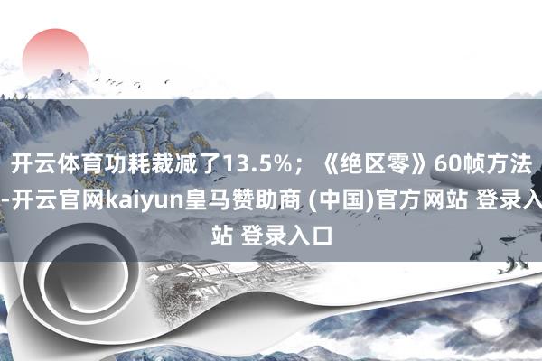開(kāi)云體育功耗裁減了13.5%；《絕區(qū)零》60幀方法下-開(kāi)云官網(wǎng)kaiyun皇馬贊助商 (中國(guó))官方網(wǎng)站 登錄入口