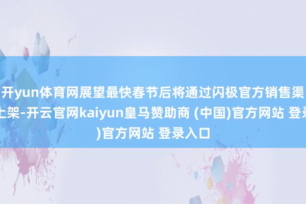開yun體育網展望最快春節后將通過閃極官方銷售渠說念上架-開云官網kaiyun皇馬贊助商 (中國)官方網站 登錄入口