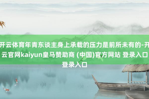 開云體育年青東談主身上承載的壓力是前所未有的-開云官網(wǎng)kaiyun皇馬贊助商 (中國)官方網(wǎng)站 登錄入口