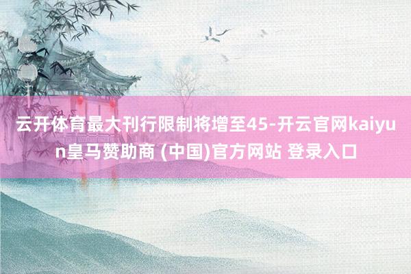 云開體育最大刊行限制將增至45-開云官網kaiyun皇馬贊助商 (中國)官方網站 登錄入口