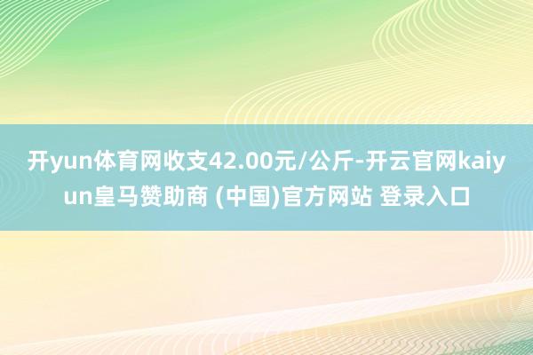 開yun體育網(wǎng)收支42.00元/公斤-開云官網(wǎng)kaiyun皇馬贊助商 (中國(guó))官方網(wǎng)站 登錄入口