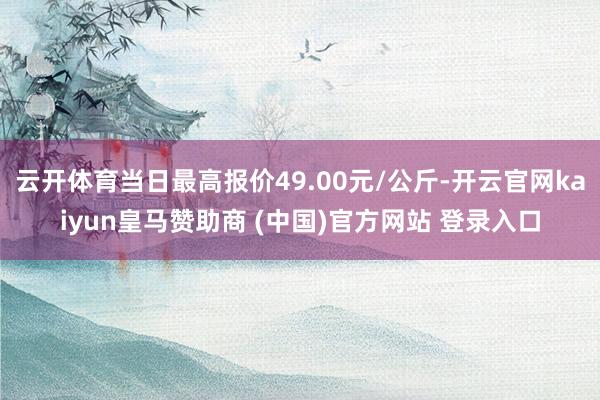 云開體育當日最高報價49.00元/公斤-開云官網kaiyun皇馬贊助商 (中國)官方網站 登錄入口