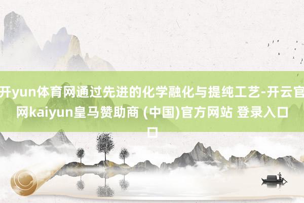 開yun體育網(wǎng)通過先進(jìn)的化學(xué)融化與提純工藝-開云官網(wǎng)kaiyun皇馬贊助商 (中國(guó))官方網(wǎng)站 登錄入口