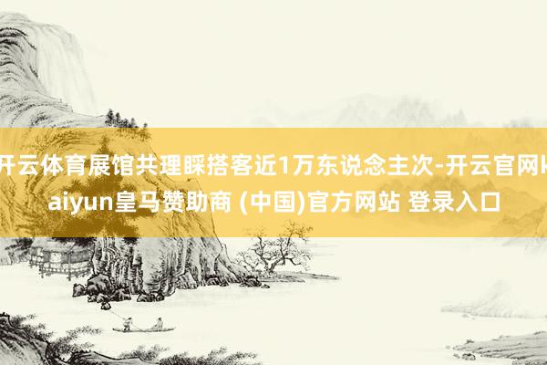 開云體育展館共理睬搭客近1萬東說念主次-開云官網kaiyun皇馬贊助商 (中國)官方網站 登錄入口