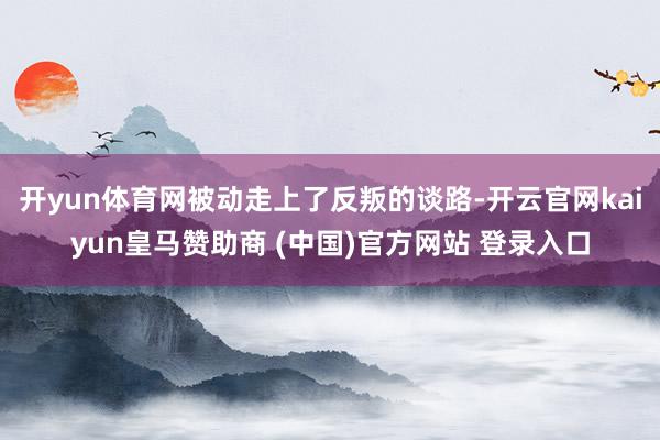 開yun體育網被動走上了反叛的談路-開云官網kaiyun皇馬贊助商 (中國)官方網站 登錄入口