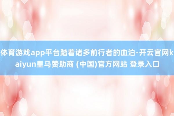 體育游戲app平臺踏著諸多前行者的血泊-開云官網(wǎng)kaiyun皇馬贊助商 (中國)官方網(wǎng)站 登錄入口