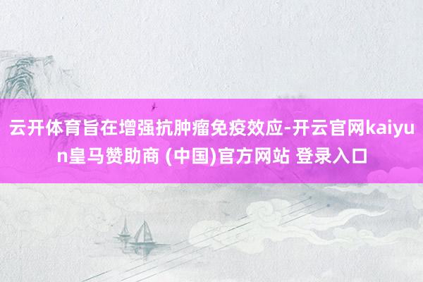 云開體育旨在增強抗腫瘤免疫效應-開云官網kaiyun皇馬贊助商 (中國)官方網站 登錄入口