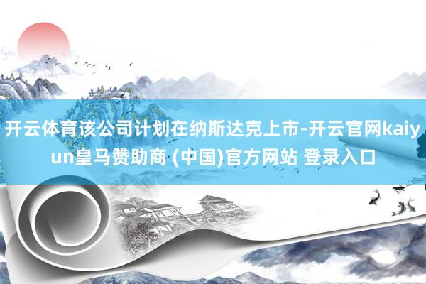 開云體育該公司計劃在納斯達克上市-開云官網kaiyun皇馬贊助商 (中國)官方網站 登錄入口