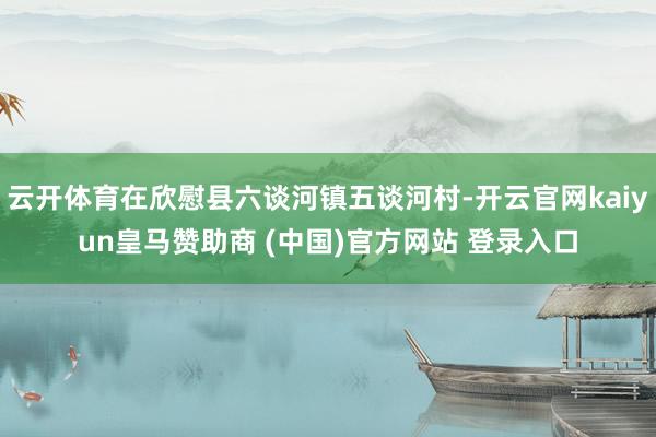 云開體育在欣慰縣六談河鎮五談河村-開云官網kaiyun皇馬贊助商 (中國)官方網站 登錄入口