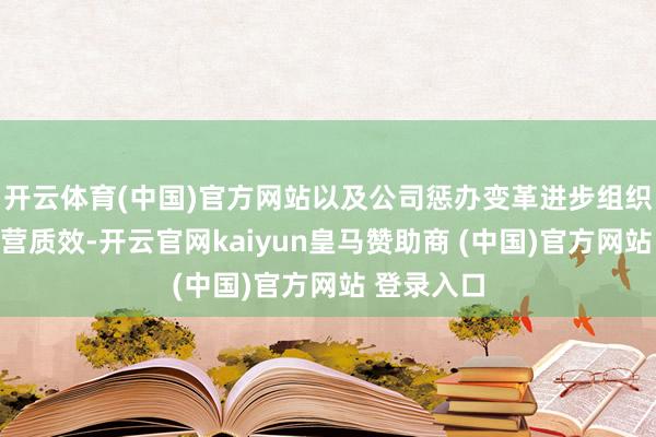 開云體育(中國)官方網站以及公司懲辦變革進步組織著力和運營質效-開云官網kaiyun皇馬贊助商 (中國)官方網站 登錄入口