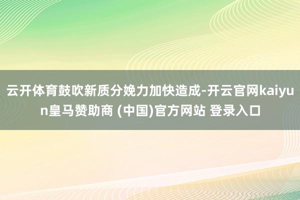 云開體育鼓吹新質分娩力加快造成-開云官網kaiyun皇馬贊助商 (中國)官方網站 登錄入口