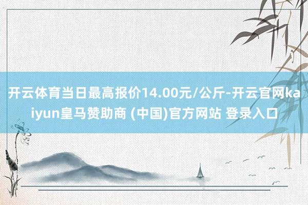 開云體育當日最高報價14.00元/公斤-開云官網kaiyun皇馬贊助商 (中國)官方網站 登錄入口