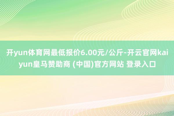 開yun體育網最低報價6.00元/公斤-開云官網kaiyun皇馬贊助商 (中國)官方網站 登錄入口