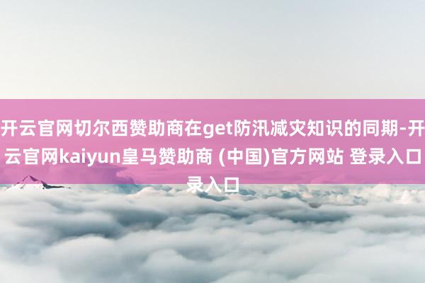 開(kāi)云官網(wǎng)切爾西贊助商在get防汛減災(zāi)知識(shí)的同期-開(kāi)云官網(wǎng)kaiyun皇馬贊助商 (中國(guó))官方網(wǎng)站 登錄入口